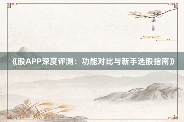 《股APP深度评测：功能对比与新手选股指南》