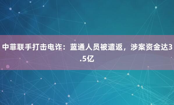 中菲联手打击电诈：蓝通人员被遣返，涉案资金达3.5亿