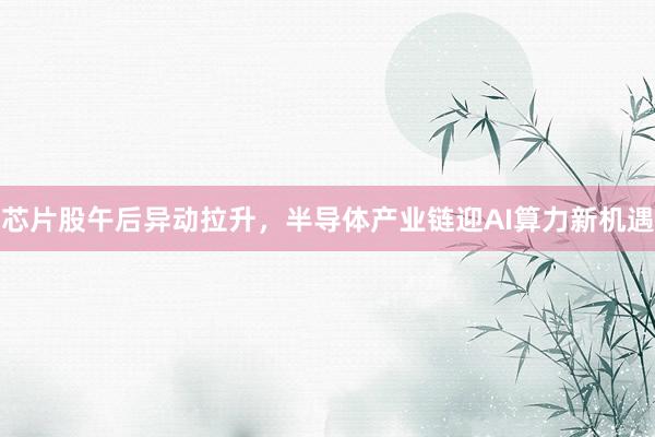 芯片股午后异动拉升，半导体产业链迎AI算力新机遇