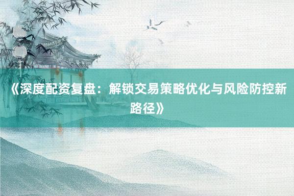 《深度配资复盘：解锁交易策略优化与风险防控新路径》