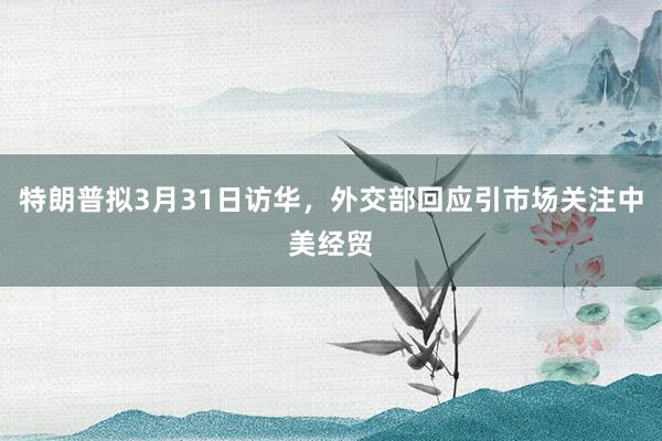 特朗普拟3月31日访华，外交部回应引市场关注中美经贸