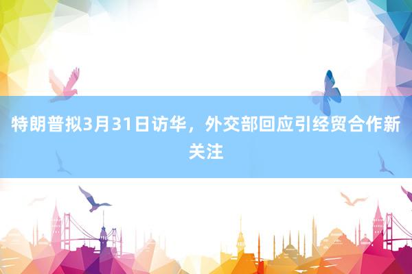 特朗普拟3月31日访华，外交部回应引经贸合作新关注