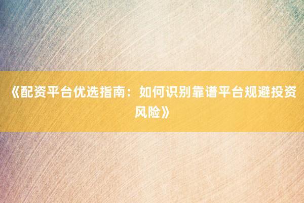 《配资平台优选指南：如何识别靠谱平台规避投资风险》