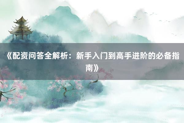 《配资问答全解析：新手入门到高手进阶的必备指南》