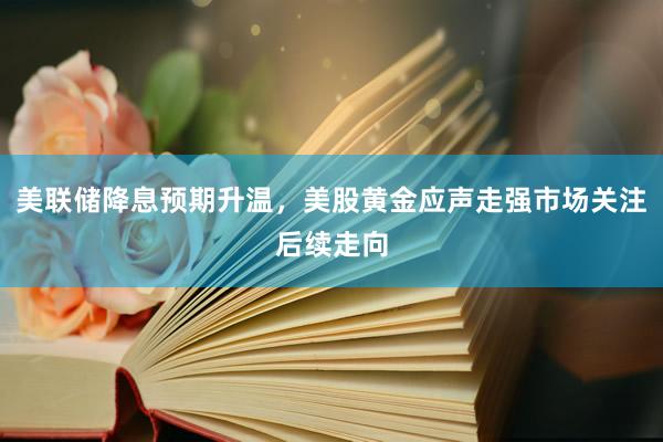 美联储降息预期升温，美股黄金应声走强市场关注后续走向