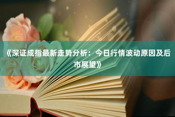 《深证成指最新走势分析：今日行情波动原因及后市展望》