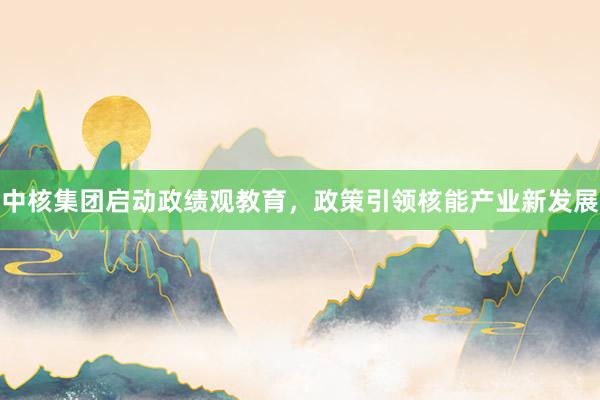 中核集团启动政绩观教育，政策引领核能产业新发展