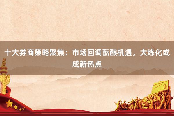 十大券商策略聚焦：市场回调酝酿机遇，大炼化或成新热点