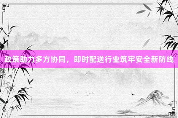 政策助力多方协同，即时配送行业筑牢安全新防线