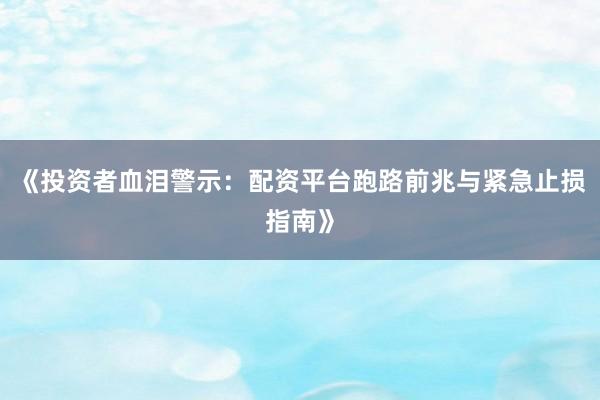 《投资者血泪警示：配资平台跑路前兆与紧急止损指南》