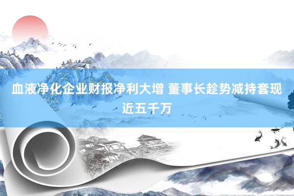 血液净化企业财报净利大增 董事长趁势减持套现近五千万