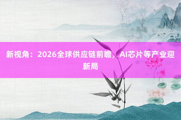 新视角：2026全球供应链前瞻，AI芯片等产业迎新局
