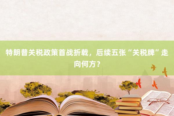 特朗普关税政策首战折戟，后续五张“关税牌”走向何方？