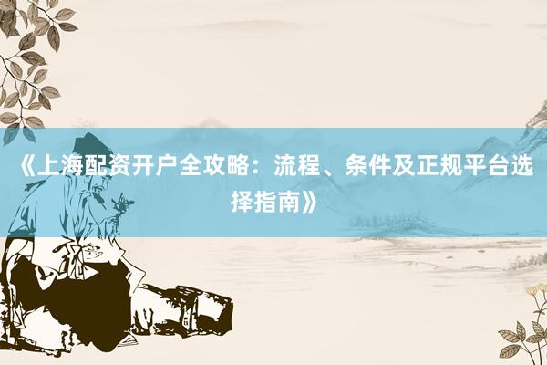 《上海配资开户全攻略：流程、条件及正规平台选择指南》