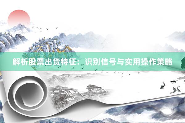 解析股票出货特征：识别信号与实用操作策略