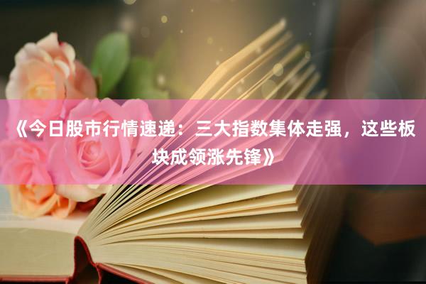 《今日股市行情速递：三大指数集体走强，这些板块成领涨先锋》