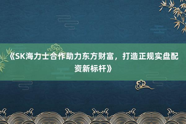 《SK海力士合作助力东方财富，打造正规实盘配资新标杆》