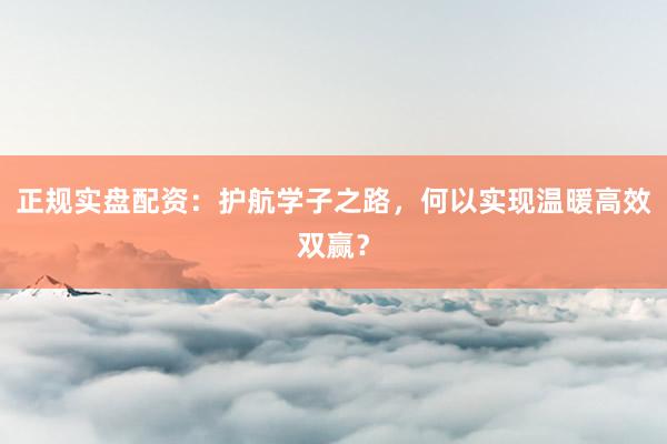 正规实盘配资：护航学子之路，何以实现温暖高效双赢？