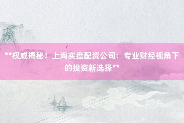 **权威揭秘！上海实盘配资公司：专业财经视角下的投资新选择**