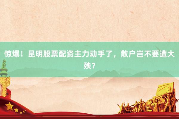 惊爆！昆明股票配资主力动手了，散户岂不要遭大殃？