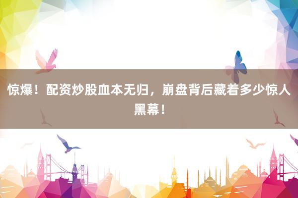 惊爆！配资炒股血本无归，崩盘背后藏着多少惊人黑幕！