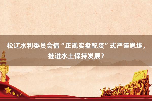 松辽水利委员会借“正规实盘配资”式严谨思维，推进水土保持发展？