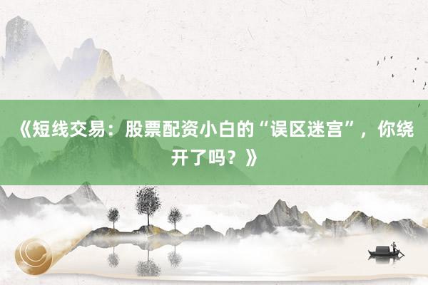 《短线交易：股票配资小白的“误区迷宫”，你绕开了吗？》